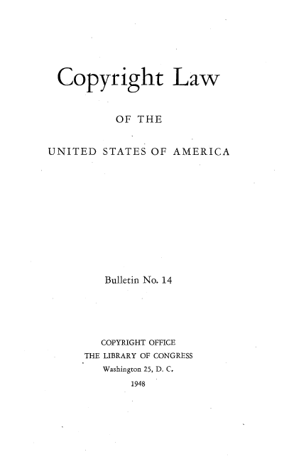handle is hein.intprop/cpyrtlusa0001 and id is 1 raw text is: 







  Copyright Law



           OF THE


UNITED   STATES OF  AMERICA













         Bulletin No. 14





         COPYRIGHT OFFICE
      THE LIBRARY OF CONGRESS
         Washington 25, D. C,


1948


