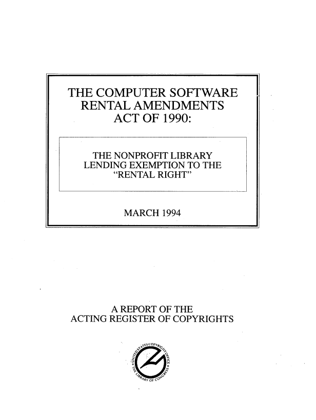 handle is hein.intprop/cract0001 and id is 1 raw text is: 






























ACTING


A REPORT
REGISTER


OF THE
OF COPYRIGHTS


j.Q * pkzl
-~ N~rU


THE COMPUTER   SOFTWARE
  RENTAL  AMENDMENTS
       ACT OF 1990:


    THE NONPROFIT LIBRARY
  LENDING EXEMPTION TO THE
       RENTAL RIGHT



       MARCH  1994


