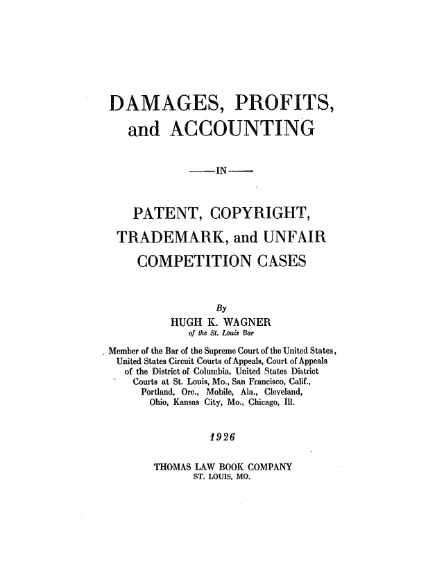 handle is hein.intprop/damagespacp0001 and id is 1 raw text is: DAMAGES, PROFITS,
and ACCOUNTING
-IN -
PATENT, COPYRIGHT,
TRADEMARK, and UNFAIR
COMPETITION CASES
By
HUGH K. WAGNER
of the St. Louis Car
Member of the Bar of the Supreme Court of the United States,
United States Circuit Courts of Appeals, Court of Appeals
of the District of Coluribia, United States District
Courts at St. Louis, Mo., San Francisco, Calif.,
Portland, Ore., Mobile, Ala., Cleveland,
Ohio, Kansas City, Mo., Chicago, Ill.
1926
THOMAS LAW BOOK COMPANY
ST. LOUIS, MO.


