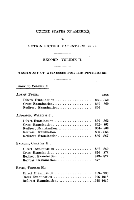 handle is hein.intprop/dceastpe0002 and id is 1 raw text is: UNITED STATES OF AMERICA,

V.
MOTION PICTURE PATENTS CO. ET AL.
RECORD-VOLUME II.
TESTIMONY OF WITNESSES FOR THE PETITIONER.
INDEX TO VOLUME II.
ADAMS, PETER:                                       PAGE
Direct Examination ...................... 858- 859
Cross Examination ....................... 859- 860
Redirect Examination .................... 860
ANDERSON, WILLIAM J.:
Direct Examination ....................... 860- 862
Cross Examination ....................... 862- 863
Redirect Examination ..................... 864- 866
Recross Examination .................... 866- 866
Redirect Examination .................... 866- 867
BALSLEY, CHARLES H.:
Direct Examination ...................... 867- 869
Cross Examination ....................... 870- 873
Redirect Examination ..................... 873- 877
Recross Examination ..................... 877
BATES, THOMAS H.:
Direct Examination ....................... 969- 983
Cross Examination ....................... 1006-1018
Redirect Examination ..................... 1018-1019



