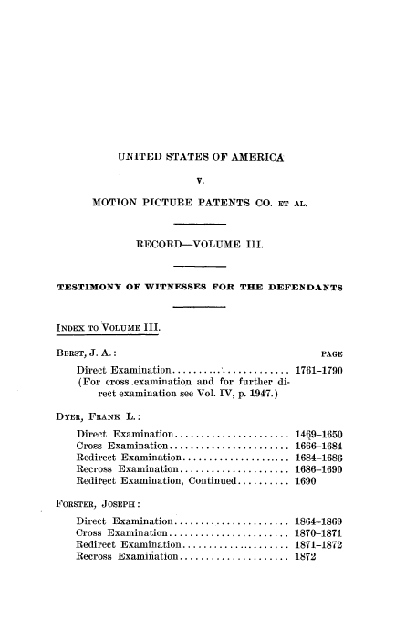 handle is hein.intprop/dceastpe0003 and id is 1 raw text is: UNITED STATES OF AMERICA
V.
MOTION PICTURE PATENTS CO. ET AL.

RECORD-VOLUME III.
TESTIMONY OF WITNESSES FOR THE DEFENDANTS
INDEX TO VOLUME III.
BERST, J. A.:                                         PAGE
Direct Examination ....................... 1761-1790
(For cross examination and for further di-
rect examination see Vol. IV, p. 1947.)
DYER, FRANK L.:

Direct  Examination ......................
Cross  Examination .......................
Redirect Examination .....................
Recross  Examination .....................
Reditect Examination, Continued ..........
FORSTER, JOSEPH:
Direct Examination ....................
Cross  Examination .......................
Redirect  Examination .....................
Recross  Examination .....................

14Q9-1650
1666-1684
1684-1686
1686-1690
1690
1864-1869
1870-1871
1871-1872
1872


