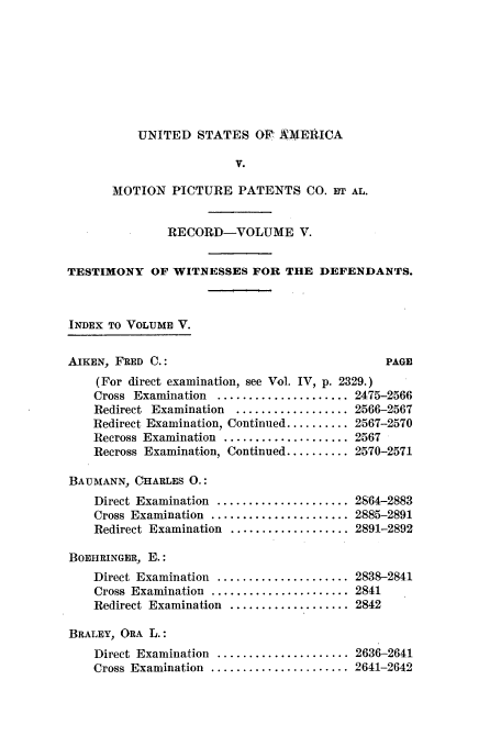 handle is hein.intprop/dceastpe0005 and id is 1 raw text is: UNITED STATES OFA MERIICA
V.
MOTION PICTURE PATENTS CO. HT AL.

RECORD-VOLUME V.
TESTIMONY OF WITNESSES FOR THE DEFENDANTS.
INDEX TO VOLUME V.

AIKEN, FRED C.:

PAGE

(For direct examination, see Vol. IV, p. 2329.)
Cross Examination ..................... 2475-2566
Redirect Examination  .................. 2566-2567
Redirect Examination, Continued .......... 2567-2570
Recross Examination .................... 2567
Recross Examination, Continued .......... 2570-2571
BAUMANN, CIHARLES 0.:

Direct Examination  .....................
Cross  Examination  ......................
Redirect Examination ...................
BOEHRINGER, E.:
Direct  Examination  .....................
Cross  Examination  ......................
Redirect Examination ...................

2864-2883
2885-2891
2891-2892
2838-2841
2841
2842

BRALEY, ORA L.:
Direct Examination ..................... 2636-2641
Cross Examination ...................... 2641-2642


