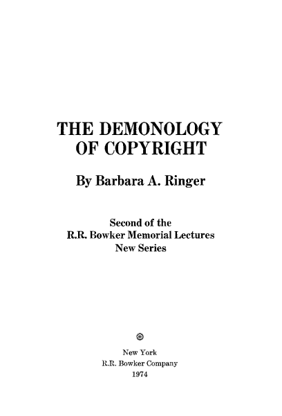 handle is hein.intprop/democpyr0001 and id is 1 raw text is: 










THE   DEMONOLOGY
   OF  COPYRIGHT


   By Barbara A. Ringer


        Second of the
 R.R. Bowker Memorial Lectures
        New Series








        New York
      R.R. Bowker Company
           1974


