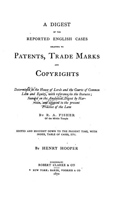 handle is hein.intprop/dgegcrp0001 and id is 1 raw text is: 





        A DIGEST

              OF THE

REPORTED ENGLISH         CASES

            RELATING TO


PATENTS, TRADE MARKS

                    AND


           COPYRIGHTS



Determie.in the House of Lords and the Courts of Common
    La6 'and Equity, with reference'to the Statutes;
       founqed on the, AnalyticdDigest by Har-
         _ jSon,. and adaptedto the present
             Prditice of the Law

             By R. A. FISHER
                Of the Middle Temple


 EDITED AND BROUGHT DOWN TO THE PRESENT TIME, WITH
            INDEX, TABLE OF CASES, ETC.



            By HENRY HOOPER



                  CINCINNATI
            ROBERT CLARKE & CO
        0 NEW YORK: BAKER, VOORHIS & CO
                    1872


