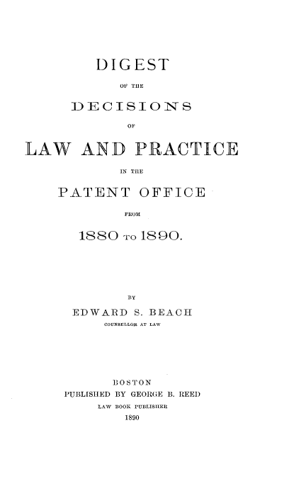 handle is hein.intprop/digclpat0001 and id is 1 raw text is: 







    DIGEST

       OF TUE


ID E: C-- S 10 INO- S

        OF


LAW AND PRACTICE

              IN TIIE


     PATENT OFFICE

              FROM


1880 To 1890.







        BY

EDWARD S. BEACH
     COUNSELLOR AT LAW


       BOSTON
PUBLISHED BY GEORGE B. REEl)
     LAWV BOOK PUBLISHER
         1890


