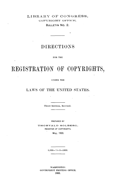 handle is hein.intprop/dregcr0001 and id is 1 raw text is: LIB3RAIRY OF CON(kRESS,
BULLETIN No. 2.
DIRECTIONS
FOR THE
REGISTRATION OF COPYRIGHTS,
UNDER THE

LAW S OF THE UNITED. STATES.
Third Edition, Revised.
PREPARED BY
TiO RVALD SOL1BERG,
REGISTER OF COPYRIGHTS.
May, 1900.

5,000-! 5-5-1900.
WASHLNGTON:
GOVERNMENT PRLNTIXG OFFICE.
1900.


