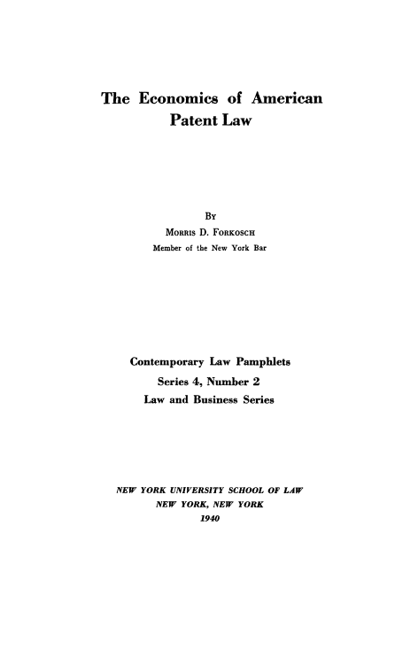 handle is hein.intprop/ecampat0001 and id is 1 raw text is: The Economics of American
Patent Law
By
MORRIs D. FORKOSCH
Member of the New York Bar
Contemporary Law Pamphlets
Series 4, Number 2
Law and Business Series
NEW YORK UNIVERSITY SCHOOL OF LAW
NEW YORK, NEW YORK
1940


