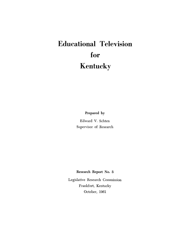 handle is hein.intprop/edutvky0001 and id is 1 raw text is: Educational Television
for
Kentucky

Prepared by
Edward V. Schten
Supervisor of Research
Research Report No. 3
Legislative Research Commission
Frankfort, Kentucky
October, 1961


