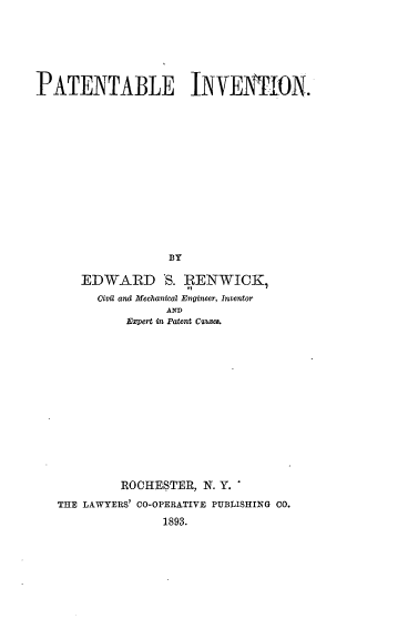 handle is hein.intprop/entaleion0001 and id is 1 raw text is: PATENTABLE INVENTION.
BY
EDWARD *S. RENWICK,
Civil and Mechanical Engineer, Inventor
AND
Expert in Patent C¢uses.

ROCHESTER, N. Y. 
THE LAWYERS' C0-OPERATIVE PUBLISHING CO.
1893.


