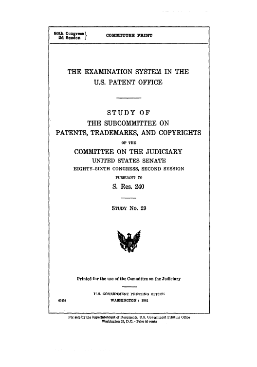 handle is hein.intprop/examsysuspo0001 and id is 1 raw text is: 80th Congress I
2d Session J

COMMITTEE PRINT

THE EXAMINATION SYSTEM IN THE
U.S. PATENT OFFICE
STUDY OF
THE SUBCOMMITTEE ON
PATENTS, TRADEMARKS, AND COPYRIGHTS
OF THE
COMMITTEE ON THE JUDICIARY
UNITED STATES SENATE
EIGHTY-SIXTH CONGRESS, SECOND SESSION
PURSUANT TO
S. Res. 240
STUDY No. 29
Printed for the use of the Committee on the Judiciary

U.S. GOVERNMENT PRINTING OFFICE
83416              WASHINGTON 1 1961

For sale by the Superintendent of Documents, U.S. Government Printing Office
Washington 23, D.C. - Price s0 cents


