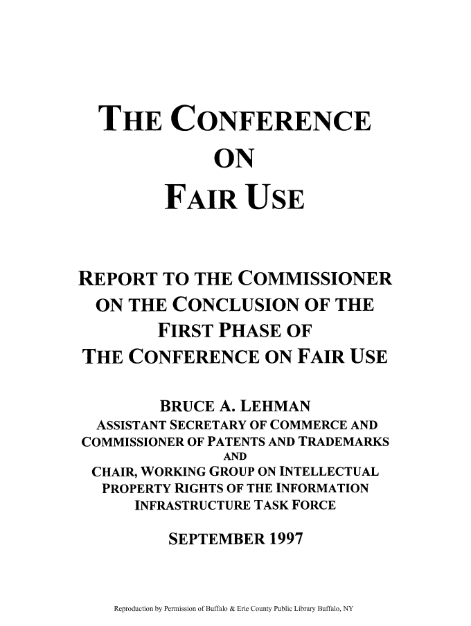 handle is hein.intprop/faiusp0001 and id is 1 raw text is: THE CONFERENCE
ON
FAIR USE
REPORT TO THE COMMISSIONER
ON THE CONCLUSION OF THE
FIRST PHASE OF
THE CONFERENCE ON FAIR USE
BRUCE A. LEHMAN
ASSISTANT SECRETARY OF COMMERCE AND
COMMISSIONER OF PATENTS AND TRADEMARKS
AND
CHAIR, WORKING GROUP ON INTELLECTUAL
PROPERTY RIGHTS OF THE INFORMATION
INFRASTRUCTURE TASK FORCE
SEPTEMBER 1997

Reproduction by Permission of Buffalo & Erie County Public Library Buffalo, NY


