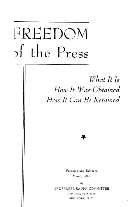 handle is hein.intprop/frdmpsw0001 and id is 1 raw text is: 







'f  E DOM

)fthe Press


               What It Is

   How It Was Obtained

How It Can Be Retained
















       Prepared and Released
         March, 1942
            By
   NEWSPAPER-RADIO COMMITTEE
       370 Lexington Avenue
       NEW YORK, N. Y.



