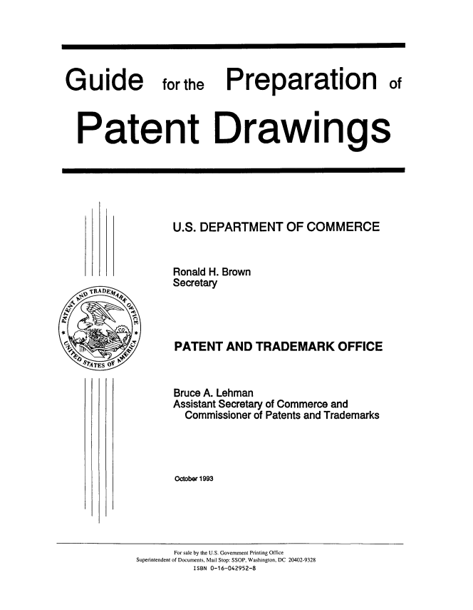 handle is hein.intprop/gdprp0001 and id is 1 raw text is: 





Guide           forthe


Preparation of


Patent Drawings


U.S. DEPARTMENT   OF COMMERCE


Ronald H. Brown
Secretary




PATENT   AND TRADEMARK OFFICE


Bruce A. Lehman
Assistant Secretary of Commerce and
  Commissioner of Patents and Trademarks




October 1993


      For sale by the U.S. Government Printing Office
Superintendent of Documents, Mail Stop: SSOP, Washington, DC 20402-9328
         ISBN 0-16-042952-8


RAsoD


