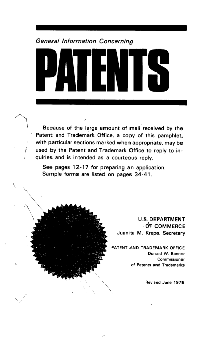 handle is hein.intprop/geninfcp0001 and id is 1 raw text is: General Information Concerning

Because of the large amount of mail received by the
Patent and Trademark Office, a copy of this pamphlet,
with particular sections marked when appropriate, may be
used by the Patent and Trademark Office to reply to in-
quiries and is intended as a courteous reply.
See pages 12-17 for preparing an application.
Sample forms are listed on pages 34-41.
U.S. DEPARTMENT
O  COMMERCE
Juanita M. Kreps, Secretary
PATENT AND TRADEMARK OFFICE
Donald W. Banner
Commissioner
of Patents and Trademarks

Revised June 1978



