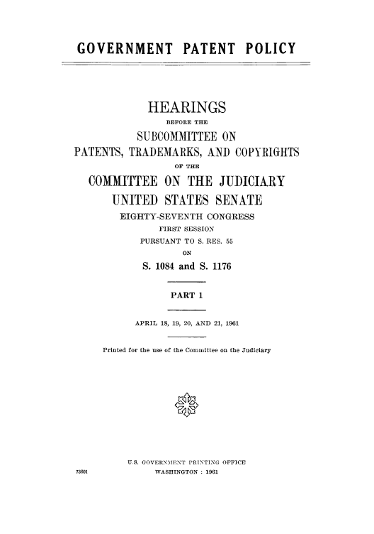 handle is hein.intprop/gopatpo0001 and id is 1 raw text is: GOVERNMENT PATENT POLICY

HEARINGS
BEFORE THE
SUBCOMMITTEE ON
PATENTS, TRADEMARKS, AND COPYRIGHTS
OF THE
COMMITTEE ON THE JUDICIARY
UNITED STATES SENATE
EIGHTY-SEVENTH CONGRESS
FIRST SESSION
PURSUANT TO S. RES. 55
ON
S. 1084 and S. 1176

PART 1

APRIL 18, 19, 20, AND 21, 1961
Printed for the use of the Committee on the Judiciary
*
U.S. GOVERNMENT PRINTING OFFICE
WASHINGTON : 1961



