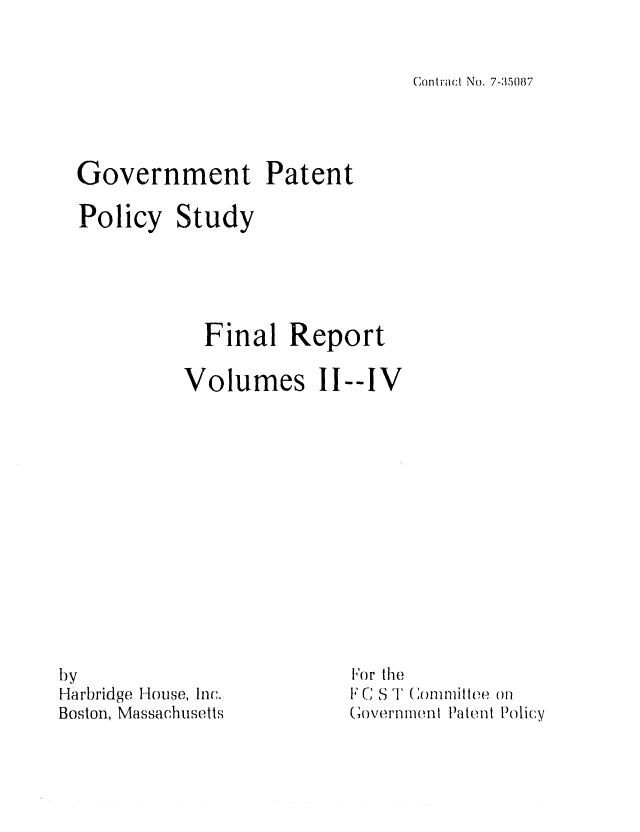 handle is hein.intprop/govpatepos0002 and id is 1 raw text is: Conti'act No 7-35087

Government Patent
Policy Study
Final Report
Volumes IT--IV

by
Harbridge I-louse, Inc.
Boston, Massachusetts

[o r theo
F C S ' (Tommittee ()
(,overi'flh11ln Patent Policy


