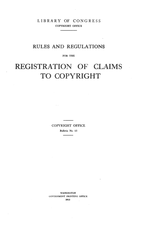 handle is hein.intprop/grrcc0001 and id is 1 raw text is: 





        LIBRARY OF CONGRESS
               COPYRIGHT OFFICE







      RULES AND REGULATIONS


                 FOR THE



REGISTRATION OF CLAIMS


         TO COPYRIGHt


COPYRIGHT OFFICE

    Bulletin No. 15





















    WASHINGTON
GOVERNMENT PRINTING OFFICE
      1913


