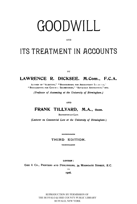 handle is hein.intprop/gtacco0001 and id is 1 raw text is: GOODWILL
AND
ITS TREATMENT IN ACCOUNTS
lIy
LAWRENCE R. DICKSEE. M.Com., F.C.A.
AUTHOR OF I'AUDITING,  . BOOKKEEPING FOR ACCOUNTANT S I L DI.\ IS,-
BOOKKEEPING FOR COr1PA\\ SECRETARIES, ADVANCED ACCOUNTING. ETC.
(Professor of Accounting at the University of Birmingham.)
AND
FRANK TILLYARD, M.A., Oxon.
BARRISTKR-AT-LAW,
(Lecturer on Commercial Law at the University of Birmingham.)

THIRD     EDITION.
LONDON:
GEE & Co., PRINTERS AND PUBLISHERS, 34 MOORGATE STREET, E.C.
z9o6.
REPRODUCTION BY PERMISSION OF
THE BUFFALO & ERIE COUNTY PUBLIC LIBRARY
BUFFALO, NEW YORK


