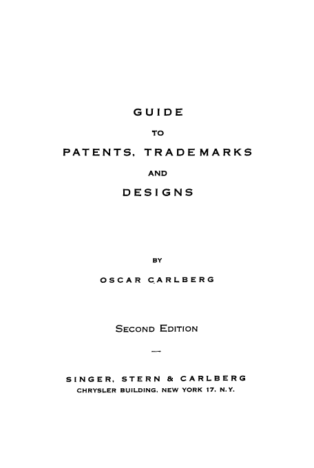 handle is hein.intprop/gupitrde0001 and id is 1 raw text is: GUIDE

TO
PATENTS, TRADE MARKS
AND
DESIGNS
BY
OSCAR CARLBERG
SECOND EDITION
SINGER, STERN & CARLBERG
CHRYSLER BUILDING. NEW YORK 17. N.Y.


