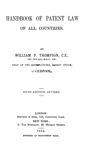 handle is hein.intprop/hbptlwc0001 and id is 1 raw text is: 





HANDBOOK OF PATENT LAW


        OF ALL COUNTRIES.






                   BY

     WILLIAM P. THOMPSON, C.E.,
            FEL. INST,.S., I .(.I.T  ETC..

   HEAD OF THE jfXTJ'tATION*It BZTKNT OFFICE,

              lI VERI OO,.







         SIXTH EDITION, RE VISED.






                LONDON:
      STEVENS & SoNs, 119, CEANCERy LANE.
               NEW YORK:
      D. VAN NOSTRAND, 23, MURRAY STREET.

                 1884.
         ENTERED AT STATIONERS' HALL.


