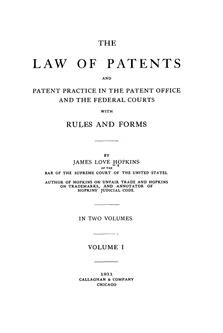 handle is hein.intprop/hoppats0001 and id is 1 raw text is: THE
LAW OF PATENTS
AND
PATENT PRACTICE IN THE PATENT OFFICE
AND THE FEDERAL COURTS
WITH
RULES AND FORMS

JAMES LOVE HOPKINS
.' I
OF THE
BAR OF THE SUPREME COURT OF THE UNITED STATES.
AUTHOR OF HOPKINS ON UNFAIR TRADE AND HOPKINS
ON TRADEMARKS, AND ANNOTATOR OF
HOPKINS' JUDICIAL CODE.
IN TWO VOLUMES
VOLUME I
1911
CALLAGHAN & COMPANY
CHICAGO


