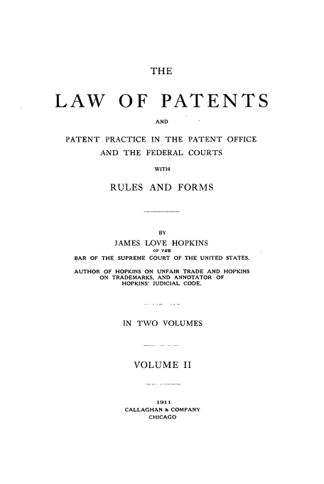 handle is hein.intprop/hoppats0002 and id is 1 raw text is: THE
LAW OF PATENTS
AND
PATENT PRACTICE IN THE PATENT OFFICE
AND THE FEDERAL COURTS
WITH
RULES AND FORMS
BY
JAMES LOVE HOPKINS
OF THE
BAR OF THE SUPREME COURT OF THE UNITED STATES.
AUTHOR OF HOPKINS ON UNFAIR TRADE AND HOPKINS
ON TRADEMARKS. AND ANNOTATOR OF
HOPKINS' JUDICIAL CODE,

IN TWO VOLUMES
VOLUME II
1911
CALLAGHAN & COMPANY
CHICAGO


