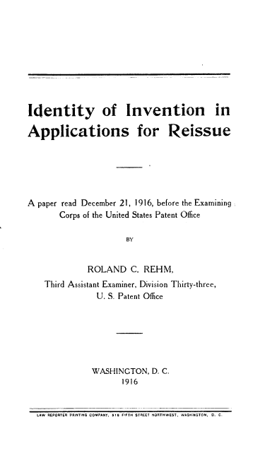 handle is hein.intprop/idinv0001 and id is 1 raw text is: Identity of Invention in

Applications for

Reissue

A paper read December 21, 1916, before the Examining
Corps of the United States Patent Office
BY
ROLAND C. REHM,
Third Assistant Examiner, Division Thirty-three,
U. S. Patent Office
WASHINCTON, D. C.
1916
LAW REPORTER PRINTING COMPANY, 518 FIFTH STAEET NORTHWEST, WASHiNGTON, 0. C.


