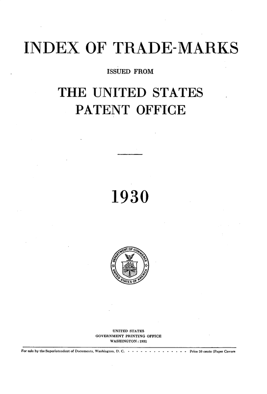 handle is hein.intprop/idxtrmks0004 and id is 1 raw text is: 





INDEX OF TRADE-MARKS


                    ISSUED FROM


        THE UNITED STATES

            PATENT OFFICE











                     1930


                      UNITED STATES
                  GOVERNMENT PRINTING OFFICE
                     WASHINGTON: 1931
For sale by the Superintendent of Documents, Washington, D. C. - -- ------------- Price 50 cents (Paper Covers


