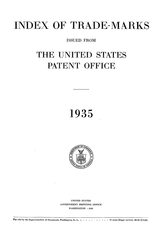 handle is hein.intprop/idxtrmks0009 and id is 1 raw text is: 




INDEX OF TRADE-MARKS


                    ISSUED FROM


        THE UNITED STATES

             PATENT OFFICE










                     1935


    UNITED STATES
GOVERNMENT PRINTING OFFICE
   WASHINGTON : 1936


For sale by the Superintendent of Documents, Washington, D.C.  .   .        . - ----- 75 cents (Paper covers); $3.00 (Cloth)


