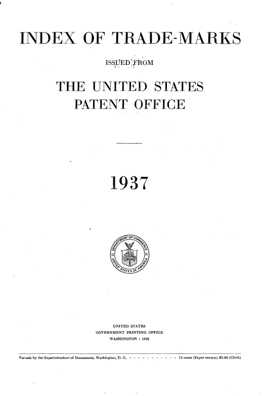 handle is hein.intprop/idxtrmks0011 and id is 1 raw text is: 



INDEX OF TRADE-MARKS

                    ISSJED'YROM


        THE UNITED STATES

             PATENT OFFICE









                     1937


    UNITED STATES
GOVERNMENT PRINTING OFFICE
   WASHINGTON : 1938


For sale by the Superintendent of Documents, Washington, D. C. - -- ---------- 75 cents (Paper covers); $3.00 (Cloth)


