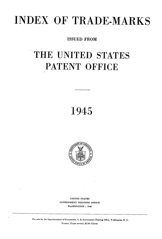 handle is hein.intprop/idxtrmks0019 and id is 1 raw text is: 




INDEX OF TRADE-MARKS




                     ISSUED FROM




        THE UNITED STATES


            PATENT OFFICE












                       1945


    UNITED STATES
GOVERNMENT PRINTING OFFICE
   WASHINGTON : 1946


For sale by the Superintendent of Documents, U. S. Government Printing Office, Washingtou, D. C.
            75 cents (Paper covers); $3.00 (Cloth)


