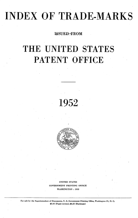 handle is hein.intprop/idxtrmks0026 and id is 1 raw text is: 



INDEX OF TRADE-MARKS




                     1SSUERWFROM




        THE UNITED STATES


            PATENT OFFICE












                       1952






















                       UNITED STATES
                   GOVERNMENT PRINTING OFFICE
                      WASHINGTON : 1953


       For sale by the Superintendent of Documents, U. S. Government Printing Office, Washington 25, D. C.
                   $3.25 (Paper covers); $4.25 (Buckram)


