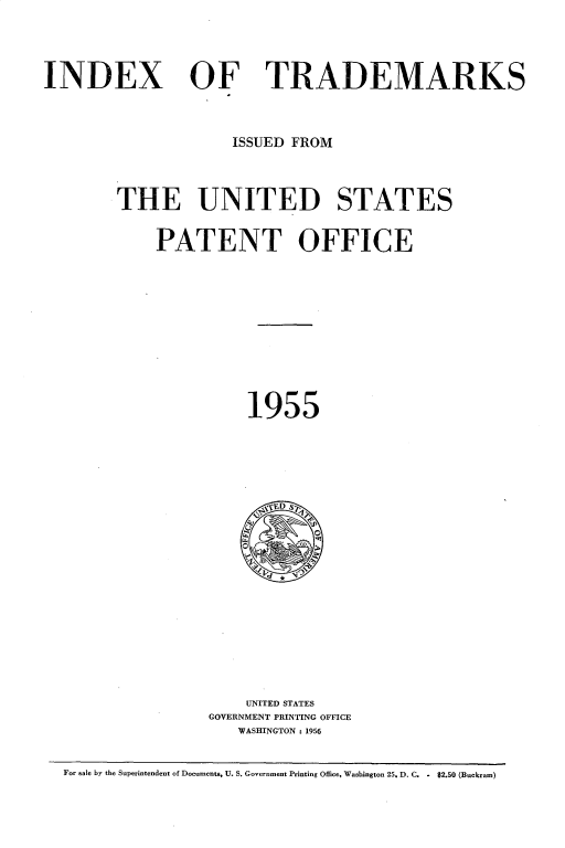 handle is hein.intprop/idxtrmks0029 and id is 1 raw text is: 




INDEX


OF TRADEMARKS


             ISSUED FROM



THE UNITED STATES


    PATENT OFFICE










              1955





                , ,D S7












              UNITED STATES
          GOVERNMENT PRINTING OFFICE
             WASHINGTON : 1956


For sale by the Superintendent of Documents, U. S. Government Printing Office, Washington 25, D. C. . $2.50 (Buckram)


