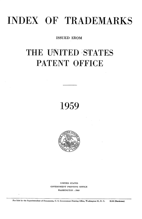 handle is hein.intprop/idxtrmks0033 and id is 1 raw text is: 




INDEX


OF TRADEMARKS


             ISSUED. ERQM



THE UNITED STATES


    PATENT OFFICE











               1959





               ~ED S?













               UNITED STATES
          GOVERNMENT PRINTING OFFICE
              WASHINGTON: 1960


For Sale by the Superintendent of Documents, U. S. Government Printing Office, Washington 25, D. C.  $2.50 (Buckram)


