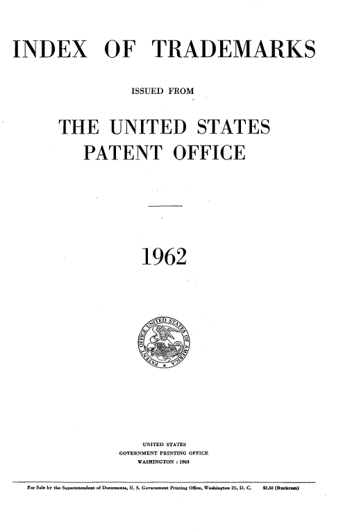 handle is hein.intprop/idxtrmks0036 and id is 1 raw text is: 




INDEX


OF TRADEMARKS


             ISSUED FROM



THE UNITED STATES


    PATENT OFFICE











               1962





                 E~D S













               UNITED STATES
           GOVERNMENT PRINTING OFFICE
              WASHINGTON :1963


For Sale by the Superintendent of Documents, U. S. Government Printing Office, Washington 25. D. C.  $2.50 (Buckram)


