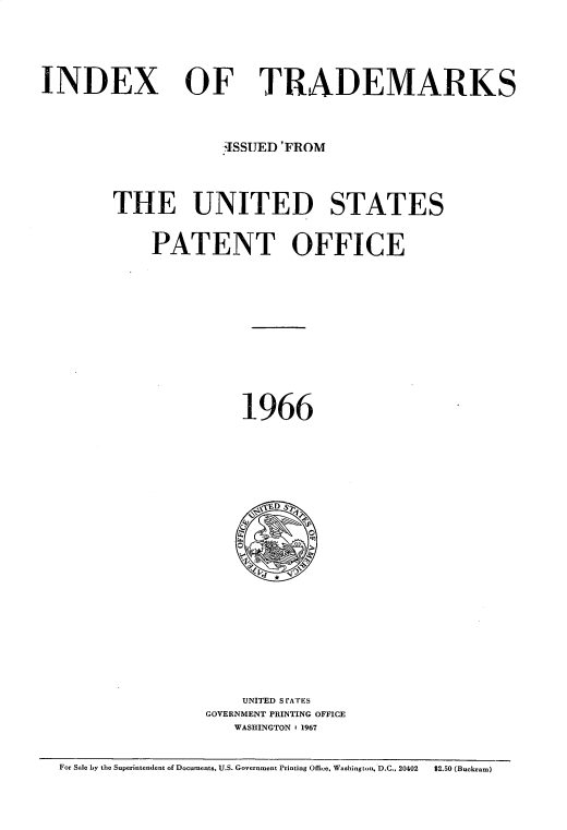 handle is hein.intprop/idxtrmks0040 and id is 1 raw text is: 

INDEX


OF TRADEMARKS


             .ISSUED'FROM

THE UNITED STATES
    PATENT OFFICE






               1966











               UNITED S rATES
          GOVERNMENT PRINTING OFFICE
              WASHINGTON : 1967


For Sale by the Superintendent of Documents, U.S. Government Printing Office, Washington, D.C., 20402  $2.50 (Buckram)


