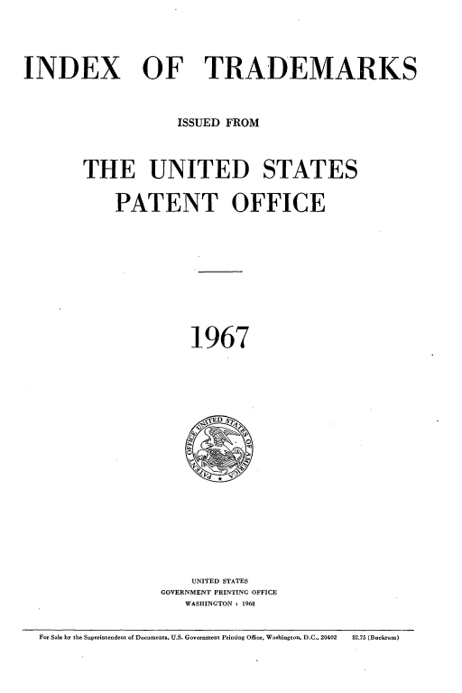 handle is hein.intprop/idxtrmks0041 and id is 1 raw text is: 




INDEX


OF TRADEMARKS


             ISSUED FROM



THE UNITED STATES


    PATENT OFFICE










               1967





               I ED S












               UNITED STATES
           GOVERNMENT PRINTING OFFICE
              WASHINGTON : 1968


For Sale by the Superintendent of Documents, U.S. Government Printing Office, Washington, D.C.. 20402  $2.75 (Buckram)


