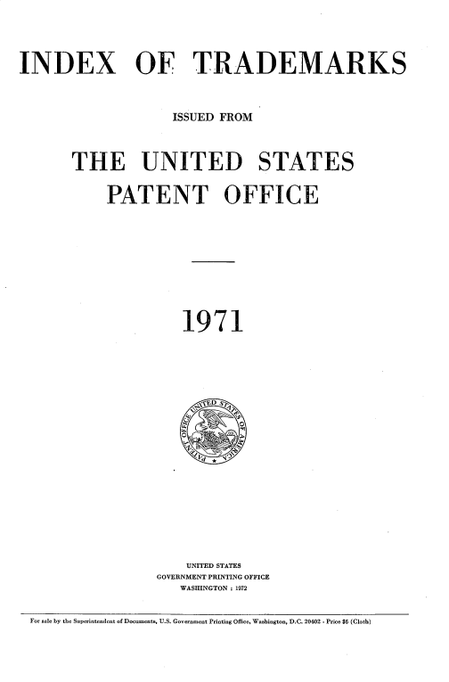 handle is hein.intprop/idxtrmks0045 and id is 1 raw text is: 





INDEX OF TRADEMARKS




                     ISSUED FROM




       THE UNITED STATES


            PATENT OFFICE












                       1971






                         ,ED S
















                       UNITED STATES
                   GOVERNMENT PRINTING OFFICE
                      WASHINGTON : 1972


 For sale by the Superintendent of Documents, U.S. Government Printing Office, Washington, D.C. 20402 - Price 66 (Cloth)



