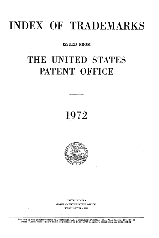 handle is hein.intprop/idxtrmks0046 and id is 1 raw text is: 








INDEX OF TRADEMARKS





                       ISSUED FROM





        THE UNITED STATES



             PATENT OFFICE














                        1972








                           E~vD S~



















                         UNITED STATES
                    GOVERNMENT PRINTING OFFICE
                        WASHINGTON : 1973



    For sale by the Superintendent of Documents, U.S. Government Printing Office, Washington, D.C. 20402
    Price: Cloth cover-$5.20 domestic postpaid or $4.75 GPO Bookstore. Stock Number 0304-00501


