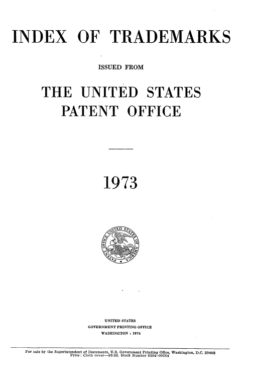handle is hein.intprop/idxtrmks0047 and id is 1 raw text is: 








INDEX OF TRADEMARKS





                      ISSUED FROM





       THE UNITED STATES



            PATENT OFFICE
















                       1973









                         ,;D S





















                       UNITED STATES
                   GOVERNMENT PRINTING OFFICE
                      WASHINGTON : 1974



   For sale by the Superintendent of Documents, U.S. Government Printing Office, Washington, D.C. 20402
               Price: Cloth cover-$6.65. Stock Number 0304-00504


