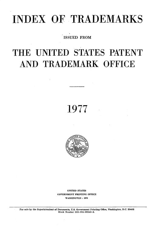 handle is hein.intprop/idxtrmks0051 and id is 1 raw text is: 






INDEX OF TRADEMARKS





                   ISSUED FROM





THE UNITED STATES PATENT



   AND TRADEMARK OFFICE
















                     1977








                     ,D  S.




















                     UNITED STATES
                 GOVERNMENT PRINTING OFFICE
                    WASHINGTON: 1978



   For sale by the Superintendent of Documents, U.S. Government Printing Office, Washington, D.C. 20402
                 Stock Number 003-004-00543-2.


