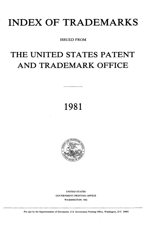 handle is hein.intprop/idxtrmks0055 and id is 1 raw text is: 







INDEX OF TRADEMARKS





                   ISSUED FROM





 THE UNITED STATES PATENT



   AND TRADEMARK OFFICE















                     1981










                     ,V~RADE 4







                     SydATES O0











                     UNITED STATES
                 GOVERNMENT PRINTING OFFICE
                     WASHINGTON: 1982



      For sale by the Superintendent of Documents, U.S. Government Printing Office, Washington, D.C. 20402


