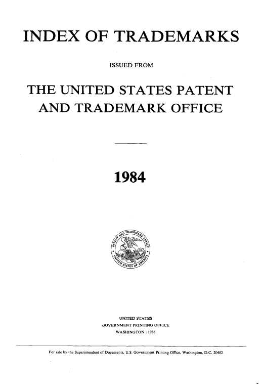 handle is hein.intprop/idxtrmks0058 and id is 1 raw text is: 




INDEX OF TRADEMARKS



                   ISSUED FROM



 THE UNITED STATES PATENT


   AND TRADEMARK OFFICE










                    1984





















                    UNITED STATES
                 GOVERNMENT PRINTING OFFICE
                    WASHINGTON : 1986


     For sale by the Superintendent of Documents, U.S. Government Printing Office, Washington, D.C. 20402


