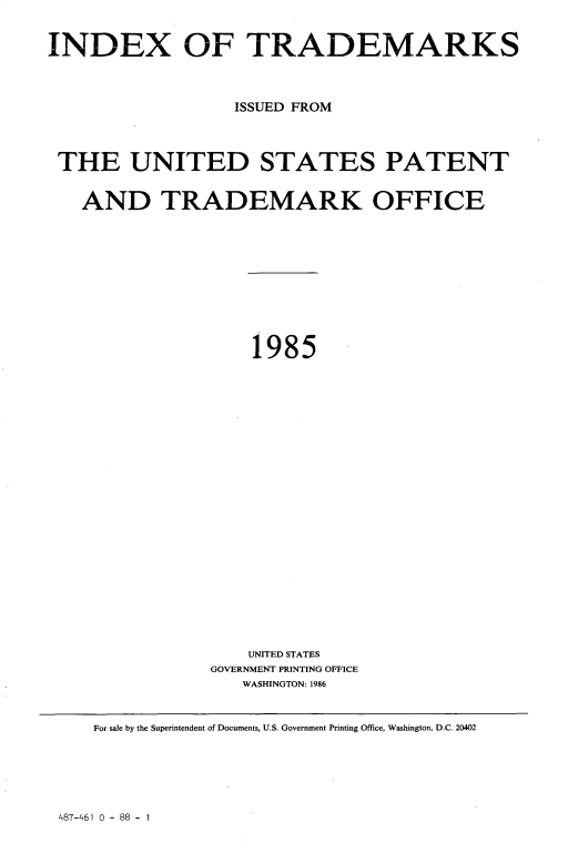 handle is hein.intprop/idxtrmks0059 and id is 1 raw text is: 


INDEX OF TRADEMARKS



                   ISSUED FROM




 THE UNITED STATES PATENT


   AND TRADEMARK OFFICE












                    1985
























                    UNITED STATES
                GOVERNMENT PRINTING OFFICE
                    WASHINGTON: 1986



     For sale by the Superintendent of Documents, U.S. Government Printing Office, Washington, D.C. 20402


487-461 0 - 88 - 1


