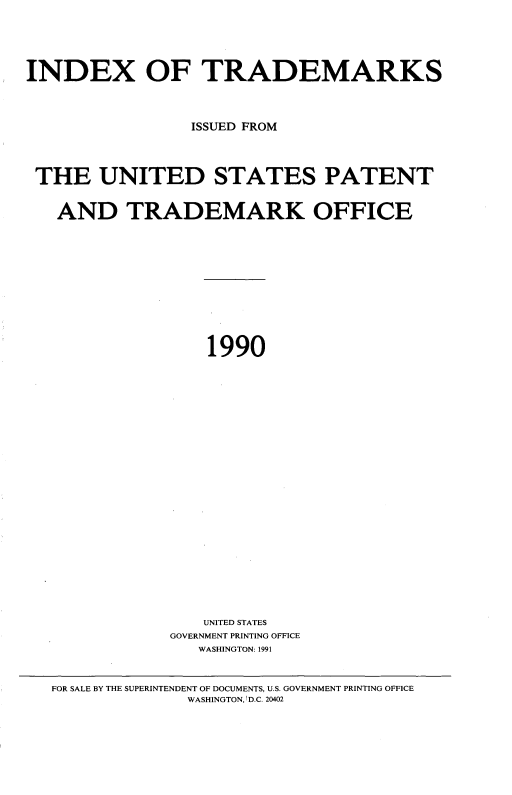 handle is hein.intprop/idxtrmks0064 and id is 1 raw text is: 






INDEX OF TRADEMARKS




                 ISSUED FROM




 THE UNITED STATES PATENT


   AND TRADEMARK OFFICE












                   1990

























                   UNITED STATES
               GOVERNMENT PRINTING OFFICE
                  WASHINGTON: 1991



   FOR SALE BY THE SUPERINTENDENT OF DOCUMENTS, U.S. GOVERNMENT PRINTING OFFICE
                 WASHINGTON,I D.C. 20402


