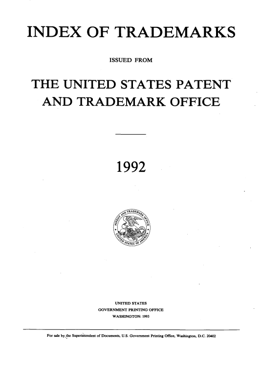 handle is hein.intprop/idxtrmks0066 and id is 1 raw text is: 




INDEX OF TRADEMARKS



                  ISSUED FROM



 THE UNITED STATES PATENT


   AND TRADEMARK OFFICE











                    1992







                    ?  TES















                    UNITED STATES
                GOVERNMENT PRINTING OFFICE
                   WASHINGTON: 1993


    For sale by the Superintendent of Documents, U.S. Government Printing Office, Washington, D.C. 20402


