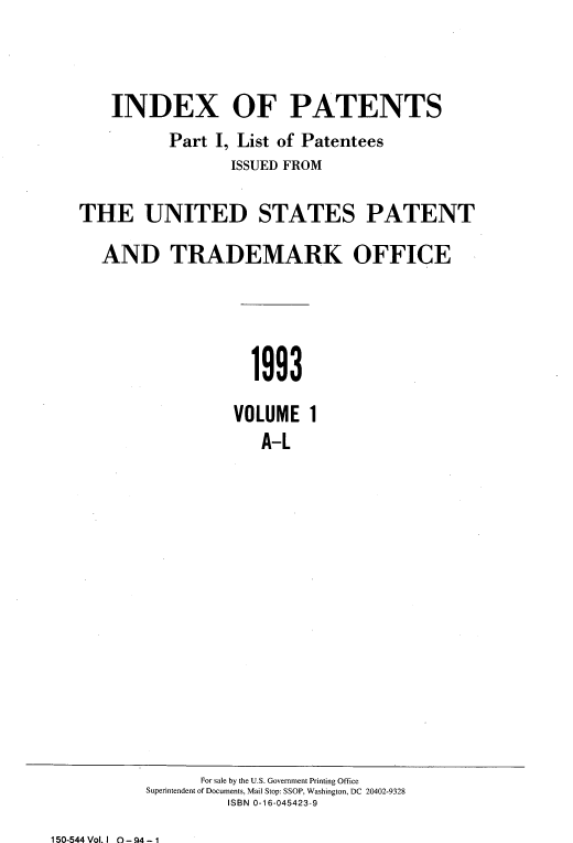 handle is hein.intprop/idxtrmks0067 and id is 1 raw text is: 



    INDEX OF PATENTS
          Part I, List of Patentees
                 ISSUED FROM

THE UNITED STATES PATENT

  AND TRADEMARK OFFICE




                   1993

                 VOLUME 1
                    A-L


      For sale by the U.S. Government Printing Office
Superintendent of Documents, Mail Stop: SSOP, Washington, DC 20402-9328
         ISBN 0-16-045423-9


150-544 Vol. I 0 - 94 - 1


