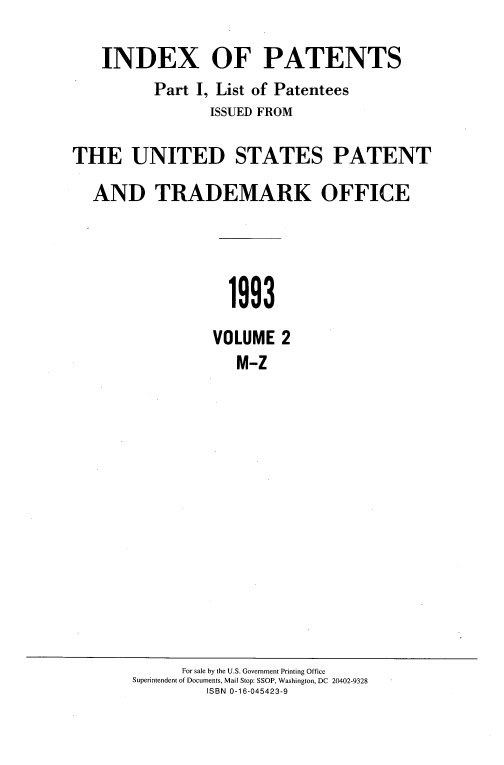 handle is hein.intprop/idxtrmks0068 and id is 1 raw text is: 

   INDEX OF PATENTS
          Part I, List of Patentees
                ISSUED FROM

THE UNITED STATES PATENT

  AND TRADEMARK OFFICE




                   1993
                 VOLUME 2
                    M-Z


      For sale by the U.S. Government Printing Office
Superintendent of Documents, Mail Stop: SSOP, Washington, DC 20402-9328
         ISBN 0-16-045423-9


