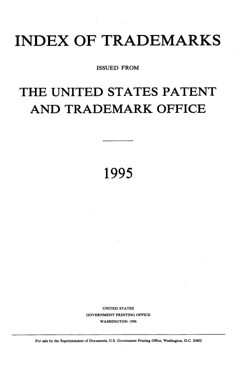 handle is hein.intprop/idxtrmks0070 and id is 1 raw text is: 





INDEX OF TRADEMARKS



                  ISSUED FROM



 THE UNITED STATES PATENT


   AND TRADEMARK OFFICE










                    1995





















                    UNITED STATES
                GOVERNMENT PRINTING OFFICE
                   WASHINGTON: 1996


     For sale by the Superintendent of Documents, U.S. Government Printing Office, Washington, D.C. 20402


