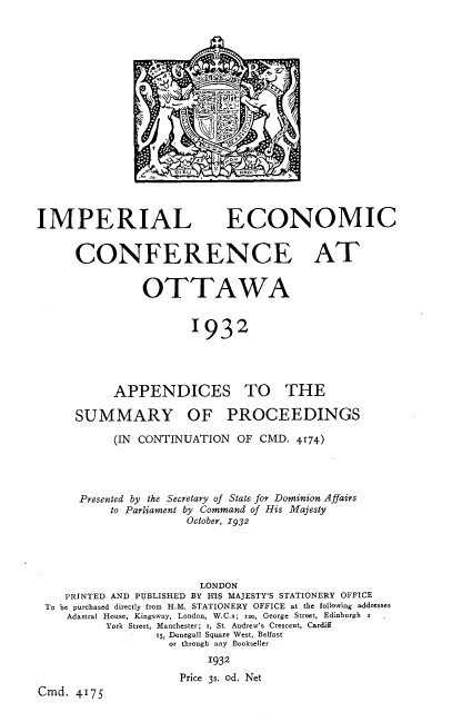 handle is hein.intprop/ilecceaota0001 and id is 1 raw text is: 



















IMPERIAL


ECONOMIC


CONFERENCE AT


          OTTAWA


                 1932


APPENDICES


SUMMARY


TO THE


OF PROCEEDINGS


           (IN CONTINUATION   OF CMD.  4174)




      Presented by the Secretary of State for Dominion Affairs
           to Parliament by Command of His Majesty
                      October, 1932





                        LONDON
    PRINTED AND PUBLISHED BY HIS MAJESTY'S STATIONERY OFFICE
 To be purchased directly from H.M. STATIONERY OFFICE at the following addresses
    Adastral House, Kingsway, London, W.C.s; 120, George Street, Edinburgh 2
          York Street, Manchester; r, St. Andrew's Crescent, Cardiff
                  15, Donegall Square West, Belfast
                    or through any Bookseller

                          1932
                     Price 3s. od. Net
Cmd.  4175


  < <r  row
oicu      OROIT


